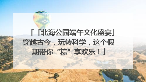 「北海公园端午文化盛宴」穿越古今，玩转科学，这个假期带你“粽”享欢乐！