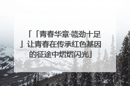 「青春华章·赣劲十足」让青春在传承红色基因的征途中熠熠闪光