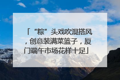 “粽”头戏吹混搭风，创意装满菜篮子，厦门端午市场花样十足