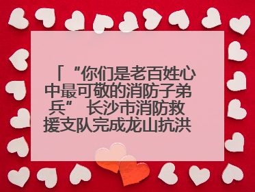 “你们是老百姓心中最可敬的消防子弟兵” 长沙市消防救援支队完成龙山抗洪使命归队