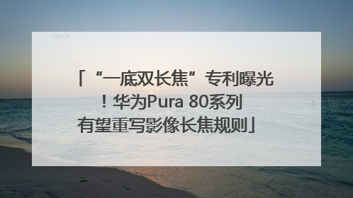 “一底双长焦”专利曝光！华为Pura 80系列有望重写影像长焦规则