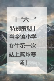 “六一”特别策划丨当乡镇小学女生第一次站上篮球赛场
