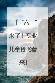“六一”来了！专业儿童餐飞着来