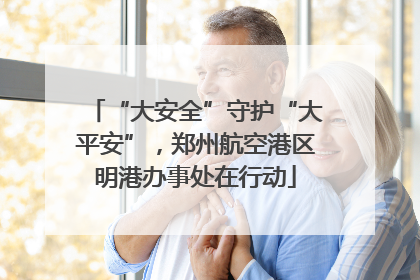 “大安全”守护“大平安”，郑州航空港区明港办事处在行动