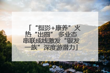 “摄影+康养”火热“出圈” 多业态串联成线激发“银发一族”深度游潜力