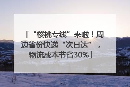 “樱桃专线”来啦！周边省份快递“次日达”，物流成本节省30%