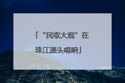 “民歌大观”在珠江源头唱响