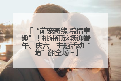 “萌宠奇缘 粽情童趣”！桃浦镇这场迎端午、庆六一主题活动“萌”翻全场～