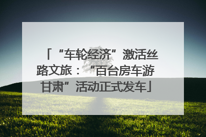 “车轮经济”激活丝路文旅：“百台房车游甘肃”活动正式发车