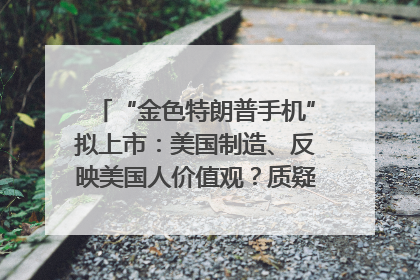 “金色特朗普手机”拟上市：美国制造、反映美国人价值观？质疑者：像天方夜谭