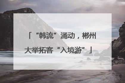 “韩流”涌动，郴州大举拓客“入境游”