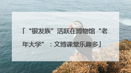 “银发族”活跃在博物馆“老年大学”：文博课堂乐趣多