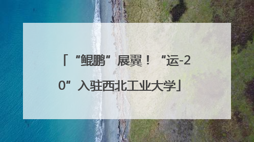 “鲲鹏”展翼！“运-20”入驻西北工业大学