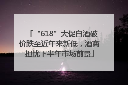 “618”大促白酒破价跌至近年来新低，酒商担忧下半年市场前景