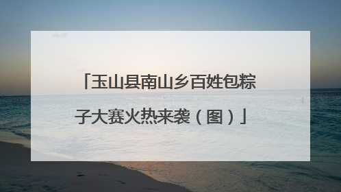 玉山县南山乡百姓包粽子大赛火热来袭（图）