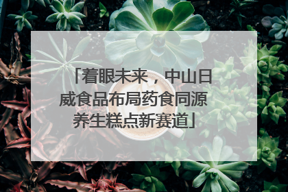 着眼未来，中山日威食品布局药食同源养生糕点新赛道