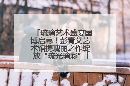琉璃艺术盛宴国博启幕！彭青艾艺术馆携瑰丽之作绽放“琉光璃彩”
