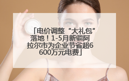 电价调整“大礼包”落地！1-5月新疆阿拉尔市为企业节省超6600万元电费
