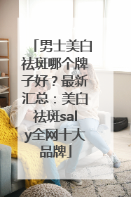 男士美白祛斑哪个牌子好？最新汇总：美白祛斑saly全网十大品牌