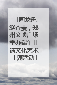 画龙舟、缝香囊，郑州文博广场举办端午非遗文化艺术主题活动