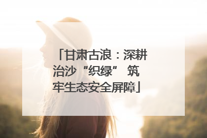 甘肃古浪：深耕治沙“织绿” 筑牢生态安全屏障