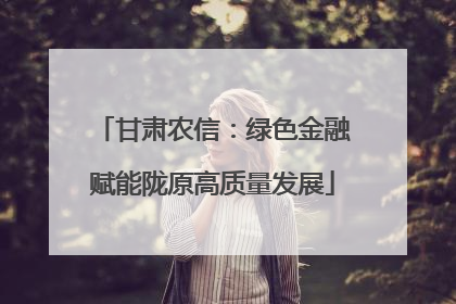 甘肃农信：绿色金融赋能陇原高质量发展