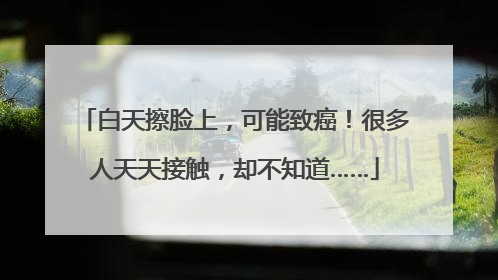 白天擦脸上，可能致癌！很多人天天接触，却不知道……