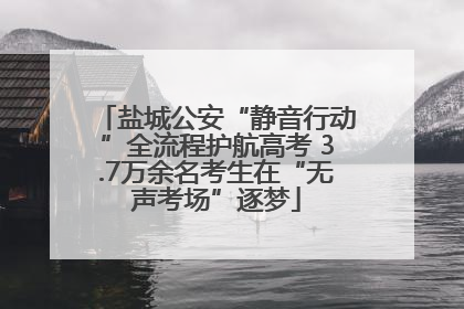 盐城公安“静音行动”全流程护航高考 3.7万余名考生在“无声考场”逐梦