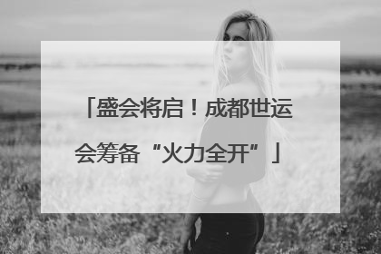 盛会将启！成都世运会筹备“火力全开”