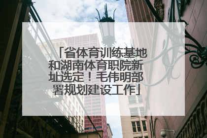 省体育训练基地和湖南体育职院新址选定！毛伟明部署规划建设工作
