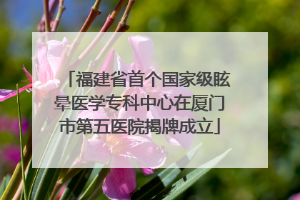 福建省首个国家级眩晕医学专科中心在厦门市第五医院揭牌成立