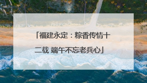 福建永定：粽香传情十二载 端午不忘老兵心