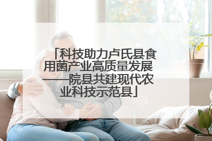 科技助力卢氏县食用菌产业高质量发展——院县共建现代农业科技示范县
