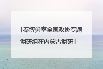 秦博勇率全国政协专题调研组在内蒙古调研