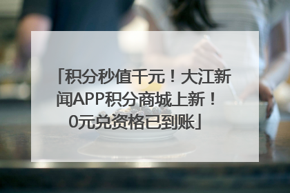 积分秒值千元！大江新闻APP积分商城上新！0元兑资格已到账