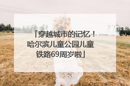 穿越城市的记忆！哈尔滨儿童公园儿童铁路69周岁啦