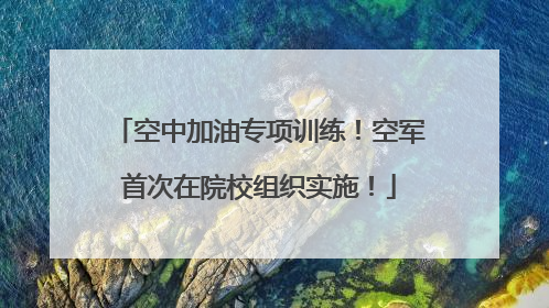 空中加油专项训练！空军首次在院校组织实施！