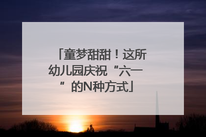 童梦甜甜！这所幼儿园庆祝“六一”的N种方式