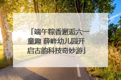 端午粽香邂逅六一童趣 薛峰幼儿园开启古韵科技奇妙游