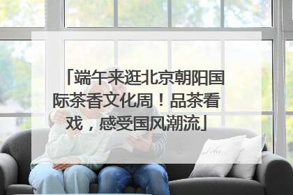 端午来逛北京朝阳国际茶香文化周！品茶看戏，感受国风潮流