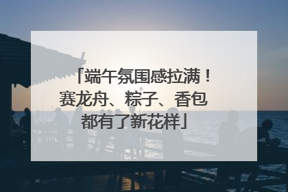 端午氛围感拉满！赛龙舟、粽子、香包都有了新花样