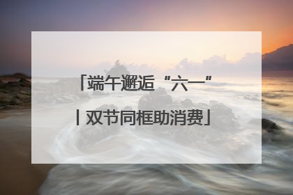 端午邂逅“六一”丨双节同框助消费