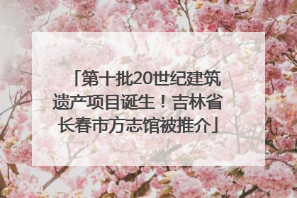 第十批20世纪建筑遗产项目诞生！吉林省长春市方志馆被推介