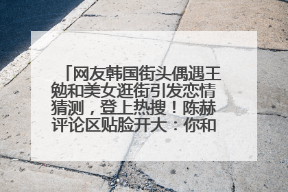 网友韩国街头偶遇王勉和美女逛街引发恋情猜测，登上热搜！陈赫评论区贴脸开大：你和谁逛街？我也想知道