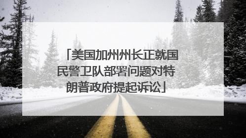 美国加州州长正就国民警卫队部署问题对特朗普政府提起诉讼