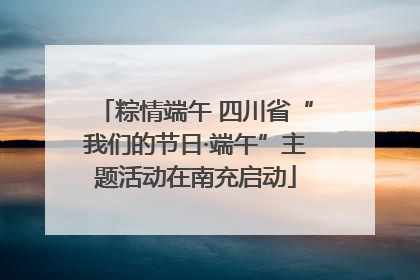 粽情端午 四川省“我们的节日·端午”主题活动在南充启动
