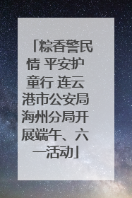 粽香警民情 平安护童行 连云港市公安局海州分局开展端午、六一活动