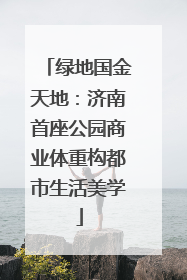 绿地国金天地：济南首座公园商业体重构都市生活美学