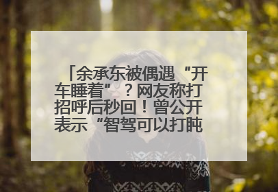 余承东被偶遇“开车睡着”？网友称打招呼后秒回！曾公开表示“智驾可以打盹”引争议
