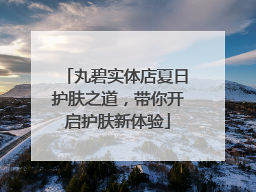 丸碧实体店夏日护肤之道，带你开启护肤新体验